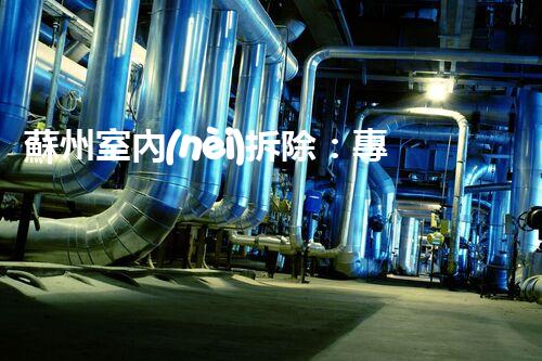 蘇州室內(nèi)拆除：專業(yè)高效，安全環(huán)保一站式服務(wù)